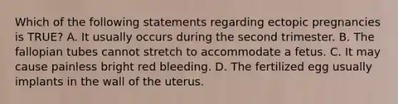 Which of the following statements regarding ectopic pregnancies is​ TRUE? A. It usually occurs during the second trimester. B. The fallopian tubes cannot stretch to accommodate a fetus. C. It may cause painless bright red bleeding. D. The fertilized egg usually implants in the wall of the uterus.