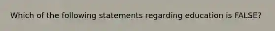 Which of the following statements regarding education is FALSE?