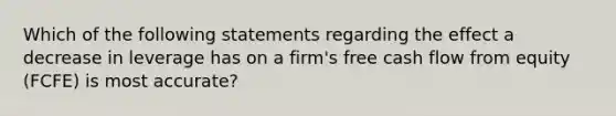 Which of the following statements regarding the effect a decrease in leverage has on a firm's free cash flow from equity (FCFE) is most accurate?