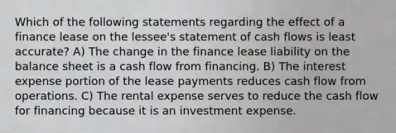 Which of the following statements regarding the effect of a finance lease on the lessee's statement of cash flows is least accurate? A) The change in the finance lease liability on the balance sheet is a cash flow from financing. B) The interest expense portion of the lease payments reduces cash flow from operations. C) The rental expense serves to reduce the cash flow for financing because it is an investment expense.