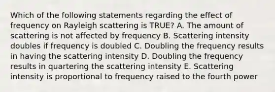 Which of the following statements regarding the effect of frequency on Rayleigh scattering is TRUE? A. The amount of scattering is not affected by frequency B. Scattering intensity doubles if frequency is doubled C. Doubling the frequency results in having the scattering intensity D. Doubling the frequency results in quartering the scattering intensity E. Scattering intensity is proportional to frequency raised to the fourth power