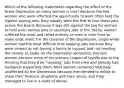 Which of the following statements regarding the effect of the Great Depression on many women is true? Because the few women who were afforded the opportunity to work often held the highest paying jobs, they usually were the first to lose those jobs across the board. Because it was still against the law for women to hold even service jobs or secretary jobs in the 1920s, women suffered the most and relied entirely on men in their lives to make ends meet. For the duration of the Depression, single white women had the most difficult time keeping jobs because they were viewed as not having a family to support and not needing the money as badly. As the Depression worsened, married women became some of the primary targets of layoffs due to the thinking that they'd be "stealing" jobs from men and already had husbands supporting them. Most women remained relatively unaffected by the Depression because men tended to refuse to share their financial situations with their wives, and they managed to live in a state of denial.