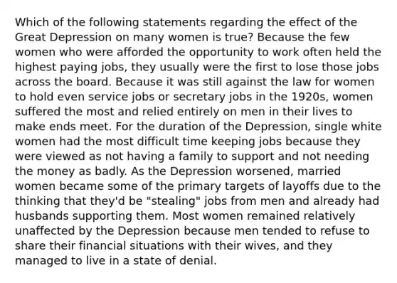 Which of the following statements regarding the effect of the Great Depression on many women is true? Because the few women who were afforded the opportunity to work often held the highest paying jobs, they usually were the first to lose those jobs across the board. Because it was still against the law for women to hold even service jobs or secretary jobs in the 1920s, women suffered the most and relied entirely on men in their lives to make ends meet. For the duration of the Depression, single white women had the most difficult time keeping jobs because they were viewed as not having a family to support and not needing the money as badly. As the Depression worsened, married women became some of the primary targets of layoffs due to the thinking that they'd be "stealing" jobs from men and already had husbands supporting them. Most women remained relatively unaffected by the Depression because men tended to refuse to share their financial situations with their wives, and they managed to live in a state of denial.