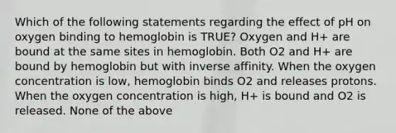 Which of the following statements regarding the effect of pH on oxygen binding to hemoglobin is TRUE? Oxygen and H+ are bound at the same sites in hemoglobin. Both O2 and H+ are bound by hemoglobin but with inverse affinity. When the oxygen concentration is low, hemoglobin binds O2 and releases protons. When the oxygen concentration is high, H+ is bound and O2 is released. None of the above