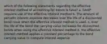 which of the following statements regarding the effective interest method of accounting for bonds is false? a. GAAP requiere use of the effective interest method b. The amount of periodic interest expense decreases over the life of a discounted bond issue when the effective interest method is used. c. over the life of the bond the carrying value increases for discounted bonds when using the effective interest method d. the effective interest method applies a constant percentage to the bond carrying value to compute interest expense