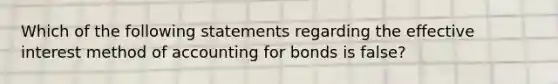 Which of the following statements regarding the effective interest method of accounting for bonds is false?