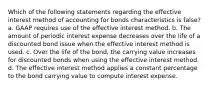 Which of the following statements regarding the effective interest method of accounting for bonds characteristics is false? a. GAAP requires use of the effective interest method. b. The amount of periodic interest expense decreases over the life of a discounted bond issue when the effective interest method is used. c. Over the life of the bond, the carrying value increases for discounted bonds when using the effective interest method. d. The effective interest method applies a constant percentage to the bond carrying value to compute interest expense.