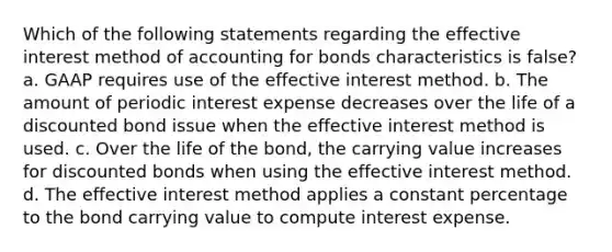 Which of the following statements regarding the effective interest method of accounting for bonds characteristics is false? a. GAAP requires use of the effective interest method. b. The amount of periodic interest expense decreases over the life of a discounted bond issue when the effective interest method is used. c. Over the life of the bond, the carrying value increases for discounted bonds when using the effective interest method. d. The effective interest method applies a constant percentage to the bond carrying value to compute interest expense.