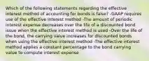 Which of the following statements regarding the effective interest method of accounting for bonds is false? -GAAP requires use of the effective interest method -The amount of periodic interest expense decreases over the life of a discounted bond issue when the effective interest method is used -Over the life of the bond, the carrying value increases for discounted bonds when using the effective interest method -The effective interest method applies a constant percentage to the bond carrying value to compute interest expense