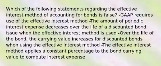 Which of the following statements regarding the effective interest method of accounting for bonds is false? -GAAP requires use of the effective interest method -The amount of periodic interest expense decreases over the life of a discounted bond issue when the effective interest method is used -Over the life of the bond, the carrying value increases for discounted bonds when using the effective interest method -The effective interest method applies a constant percentage to the bond carrying value to compute interest expense