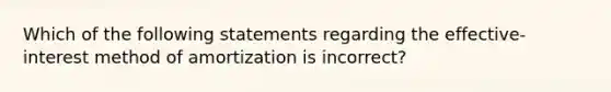 Which of the following statements regarding the effective-interest method of amortization is incorrect?