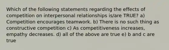 Which of the following statements regarding the effects of competition on interpersonal relationships is/are TRUE? a) Competition encourages teamwork. b) There is no such thing as constructive competition c) As competitiveness increases, empathy decreases. d) all of the above are true e) b and c are true