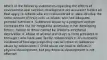 Which of the following statements regarding the effects of environment and nutrition development are accurate? (select all that apply) a. Infants who are malnourished in utero develop the same amount of brain cells as infants who had adequate prenatal nutrition b. Substance abuse by a pregnant woman increases the risk for congenital anomalies in her developing fetus c. Failure to thrive cannot be linked to emotional deprivation d. Abuse of alcohol and drugs is more prevalent in teenagers who have poor family relationships e. An increased incidence of teenage pregnancy can be linked to substance abuse by adolescents f. Child abuse can lead to deficits in physical development, but psychosocial development is not affected