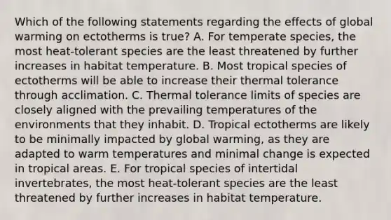 Which of the following statements regarding the effects of global warming on ectotherms is true? A. For temperate species, the most heat-tolerant species are the least threatened by further increases in habitat temperature. B. Most tropical species of ectotherms will be able to increase their thermal tolerance through acclimation. C. Thermal tolerance limits of species are closely aligned with the prevailing temperatures of the environments that they inhabit. D. Tropical ectotherms are likely to be minimally impacted by global warming, as they are adapted to warm temperatures and minimal change is expected in tropical areas. E. For tropical species of intertidal invertebrates, the most heat-tolerant species are the least threatened by further increases in habitat temperature.