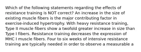 Which of the following statements regarding the effects of resistance training is NOT correct? An increase in the size of existing muscle fibers is the major contributing factor in exercise-induced hypertrophy. With heavy resistance training, Type II muscle fibers show a twofold greater increase in size than Type I fibers. Resistance training decreases the expression of MHC I muscle fibers. Four to six weeks of intensive resistance training are typically needed in order to observe a measurable a