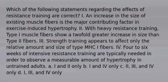 Which of the following statements regarding the effects of resistance training are correct? I. An increase in the size of existing muscle fibers is the major contributing factor in exercise-induced hypertrophy. II. With heavy resistance training, Type I muscle fibers show a twofold greater increase in size than Type II fibers. III. Strength training appears to affect only the relative amount and size of type MHC I fibers. IV. Four to six weeks of intensive resistance training are typically needed in order to observe a measurable amount of hypertrophy in untrained adults. a. I and II only b. I and IV only c. II, III, and IV only d. I, III, and IV only