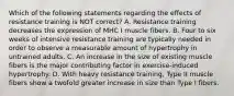 Which of the following statements regarding the effects of resistance training is NOT correct? A. Resistance training decreases the expression of MHC I muscle fibers. B. Four to six weeks of intensive resistance training are typically needed in order to observe a measurable amount of hypertrophy in untrained adults. C. An increase in the size of existing muscle fibers is the major contributing factor in exercise-induced hypertrophy. D. With heavy resistance training, Type II muscle fibers show a twofold greater increase in size than Type I fibers.