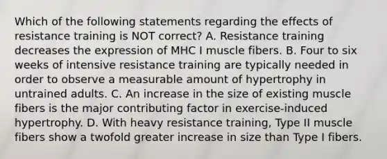 Which of the following statements regarding the effects of resistance training is NOT correct? A. Resistance training decreases the expression of MHC I muscle fibers. B. Four to six weeks of intensive resistance training are typically needed in order to observe a measurable amount of hypertrophy in untrained adults. C. An increase in the size of existing muscle fibers is the major contributing factor in exercise-induced hypertrophy. D. With heavy resistance training, Type II muscle fibers show a twofold greater increase in size than Type I fibers.