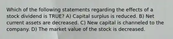 Which of the following statements regarding the effects of a stock dividend is TRUE? A) Capital surplus is reduced. B) Net current assets are decreased. C) New capital is channeled to the company. D) The market value of the stock is decreased.