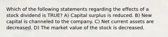 Which of the following statements regarding the effects of a stock dividend is TRUE? A) Capital surplus is reduced. B) New capital is channeled to the company. C) Net current assets are decreased. D) The market value of the stock is decreased.