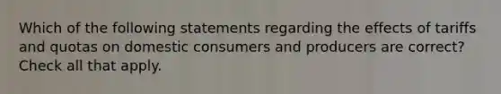 Which of the following statements regarding the effects of tariffs and quotas on domestic consumers and producers are correct? Check all that apply.