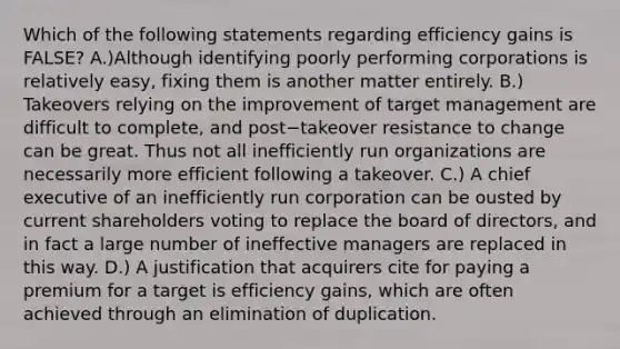 Which of the following statements regarding efficiency gains is​ FALSE? A.)Although identifying poorly performing corporations is relatively​ easy, fixing them is another matter entirely. B.) Takeovers relying on the improvement of target management are difficult to​ complete, and post−takeover resistance to change can be great. Thus not all inefficiently run organizations are necessarily more efficient following a takeover. C.) A chief executive of an inefficiently run corporation can be ousted by current shareholders voting to replace the board of​ directors, and in fact a large number of ineffective managers are replaced in this way. D.) A justification that acquirers cite for paying a premium for a target is efficiency​ gains, which are often achieved through an elimination of duplication.