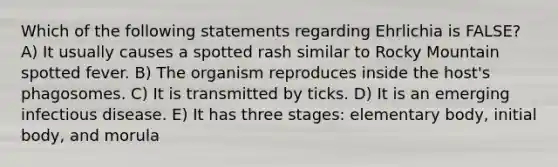 Which of the following statements regarding Ehrlichia is FALSE? A) It usually causes a spotted rash similar to Rocky Mountain spotted fever. B) The organism reproduces inside the host's phagosomes. C) It is transmitted by ticks. D) It is an emerging infectious disease. E) It has three stages: elementary body, initial body, and morula