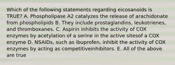 Which of the following statements regarding eicosanoids is TRUE? A. Phospholipase A2 catalyzes the release of arachidonate from phospholipids B. They include prostaglandins, leukotrienes, and thromboxanes. C. Aspirin inhibits the activity of COX enzymes by acetylation of a serine in the active sitesof a COX enzyme D. NSAIDs, such as ibuprofen, inhibit the activity of COX enzymes by acting as competitiveinhibitors. E. All of the above are true