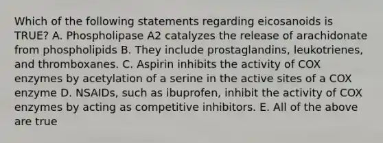 Which of the following statements regarding eicosanoids is TRUE? A. Phospholipase A2 catalyzes the release of arachidonate from phospholipids B. They include prostaglandins, leukotrienes, and thromboxanes. C. Aspirin inhibits the activity of COX enzymes by acetylation of a serine in the active sites of a COX enzyme D. NSAIDs, such as ibuprofen, inhibit the activity of COX enzymes by acting as competitive inhibitors. E. All of the above are true