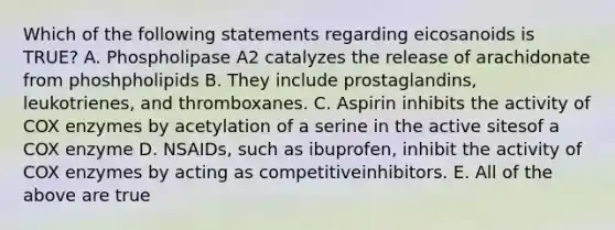 Which of the following statements regarding eicosanoids is TRUE? A. Phospholipase A2 catalyzes the release of arachidonate from phoshpholipids B. They include prostaglandins, leukotrienes, and thromboxanes. C. Aspirin inhibits the activity of COX enzymes by acetylation of a serine in the active sitesof a COX enzyme D. NSAIDs, such as ibuprofen, inhibit the activity of COX enzymes by acting as competitiveinhibitors. E. All of the above are true