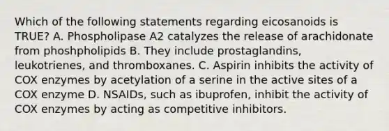 Which of the following statements regarding eicosanoids is TRUE? A. Phospholipase A2 catalyzes the release of arachidonate from phoshpholipids B. They include prostaglandins, leukotrienes, and thromboxanes. C. Aspirin inhibits the activity of COX enzymes by acetylation of a serine in the active sites of a COX enzyme D. NSAIDs, such as ibuprofen, inhibit the activity of COX enzymes by acting as competitive inhibitors.