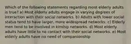 Which of the following statements regarding most elderly adults is true? a) Most elderly adults engage in varying degrees of interaction with their social networks. b) Adults with lower social status tend to have larger, more widespread networks. c) Elderly men tend to be involved in kinship networks. d) Most elderly adults have little to no contact with their social networks. e) Most elderly adults have no need of companionship