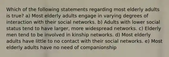 Which of the following statements regarding most elderly adults is true? a) Most elderly adults engage in varying degrees of interaction with their social networks. b) Adults with lower social status tend to have larger, more widespread networks. c) Elderly men tend to be involved in kinship networks. d) Most elderly adults have little to no contact with their social networks. e) Most elderly adults have no need of companionship