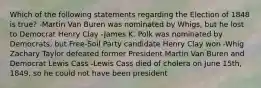 Which of the following statements regarding the Election of 1848 is true? -Martin Van Buren was nominated by Whigs, but he lost to Democrat Henry Clay -James K. Polk was nominated by Democrats, but Free-Soil Party candidate Henry Clay won -Whig Zachary Taylor defeated former President Martin Van Buren and Democrat Lewis Cass -Lewis Cass died of cholera on June 15th, 1849, so he could not have been president