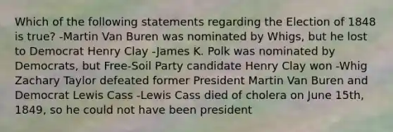 Which of the following statements regarding the Election of 1848 is true? -Martin Van Buren was nominated by Whigs, but he lost to Democrat Henry Clay -James K. Polk was nominated by Democrats, but Free-Soil Party candidate Henry Clay won -Whig Zachary Taylor defeated former President Martin Van Buren and Democrat Lewis Cass -Lewis Cass died of cholera on June 15th, 1849, so he could not have been president