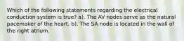 Which of the following statements regarding the electrical conduction system is true? a). The AV nodes serve as the natural pacemaker of the heart. b). The SA node is located in the wall of the right atrium.