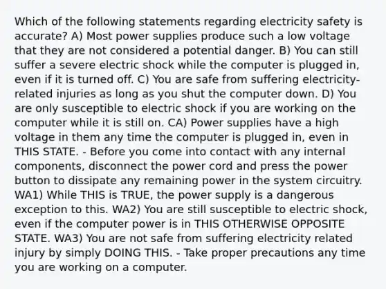 Which of the following statements regarding electricity safety is accurate? A) Most power supplies produce such a low voltage that they are not considered a potential danger. B) You can still suffer a severe electric shock while the computer is plugged in, even if it is turned off. C) You are safe from suffering electricity-related injuries as long as you shut the computer down. D) You are only susceptible to electric shock if you are working on the computer while it is still on. CA) Power supplies have a high voltage in them any time the computer is plugged in, even in THIS STATE. - Before you come into contact with any internal components, disconnect the power cord and press the power button to dissipate any remaining power in the system circuitry. WA1) While THIS is TRUE, the power supply is a dangerous exception to this. WA2) You are still susceptible to electric shock, even if the computer power is in THIS OTHERWISE OPPOSITE STATE. WA3) You are not safe from suffering electricity related injury by simply DOING THIS. - Take proper precautions any time you are working on a computer.