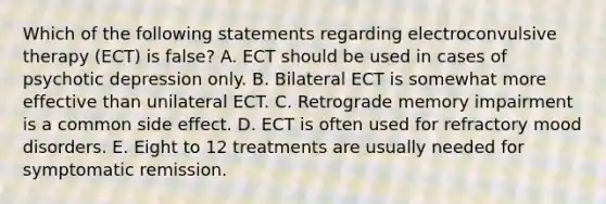 Which of the following statements regarding electroconvulsive therapy (ECT) is false? A. ECT should be used in cases of psychotic depression only. B. Bilateral ECT is somewhat more effective than unilateral ECT. C. Retrograde memory impairment is a common side effect. D. ECT is often used for refractory mood disorders. E. Eight to 12 treatments are usually needed for symptomatic remission.