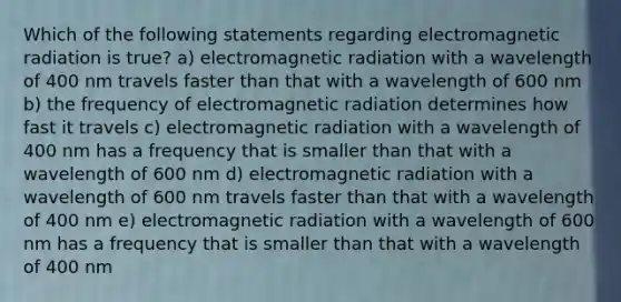 Which of the following statements regarding electromagnetic radiation is true? a) electromagnetic radiation with a wavelength of 400 nm travels faster than that with a wavelength of 600 nm b) the frequency of electromagnetic radiation determines how fast it travels c) electromagnetic radiation with a wavelength of 400 nm has a frequency that is smaller than that with a wavelength of 600 nm d) electromagnetic radiation with a wavelength of 600 nm travels faster than that with a wavelength of 400 nm e) electromagnetic radiation with a wavelength of 600 nm has a frequency that is smaller than that with a wavelength of 400 nm