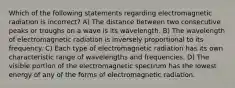 Which of the following statements regarding electromagnetic radiation is incorrect? A) The distance between two consecutive peaks or troughs on a wave is its wavelength. B) The wavelength of electromagnetic radiation is inversely proportional to its frequency. C) Each type of electromagnetic radiation has its own characteristic range of wavelengths and frequencies. D) The visible portion of the electromagnetic spectrum has the lowest energy of any of the forms of electromagnetic radiation.