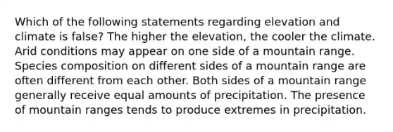 Which of the following statements regarding elevation and climate is false? The higher the elevation, the cooler the climate. Arid conditions may appear on one side of a mountain range. Species composition on different sides of a mountain range are often different from each other. Both sides of a mountain range generally receive equal amounts of precipitation. The presence of mountain ranges tends to produce extremes in precipitation.