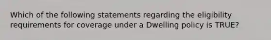 Which of the following statements regarding the eligibility requirements for coverage under a Dwelling policy is TRUE?