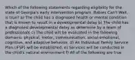 Which of the following statements regarding eligibility for the state of Georgia's early intervention program, Babies Can't Wait, is true? a) The child has a diagnosed health or mental condition that is known to result in a developmental delay b) The child has a diagnosed developmental delay as determine by a team of professionals c) The child will be evaluated in the following domains: physical, motor, communication, social-emotional, cognitive, and adaptive behavior. d) An Individual Family Service Plan (IFSP) will be established. e) Services will be conducted in the child's natural environment f) All of the following are true