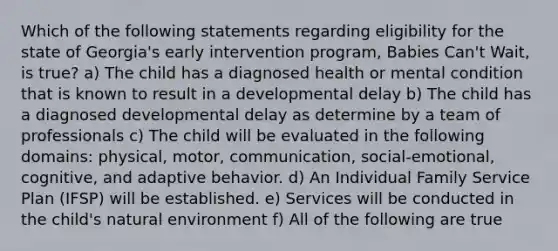 Which of the following statements regarding eligibility for the state of Georgia's early intervention program, Babies Can't Wait, is true? a) The child has a diagnosed health or mental condition that is known to result in a developmental delay b) The child has a diagnosed developmental delay as determine by a team of professionals c) The child will be evaluated in the following domains: physical, motor, communication, social-emotional, cognitive, and adaptive behavior. d) An Individual Family Service Plan (IFSP) will be established. e) Services will be conducted in the child's natural environment f) All of the following are true