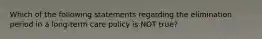 Which of the following statements regarding the elimination period in a long-term care policy is NOT true?