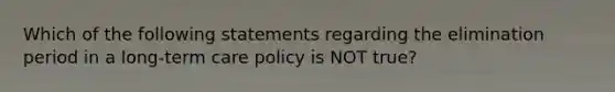 Which of the following statements regarding the elimination period in a long-term care policy is NOT true?