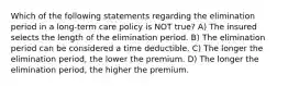 Which of the following statements regarding the elimination period in a long-term care policy is NOT true? A) The insured selects the length of the elimination period. B) The elimination period can be considered a time deductible. C) The longer the elimination period, the lower the premium. D) The longer the elimination period, the higher the premium.