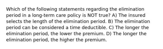 Which of the following statements regarding the elimination period in a long-term care policy is NOT true? A) The insured selects the length of the elimination period. B) The elimination period can be considered a time deductible. C) The longer the elimination period, the lower the premium. D) The longer the elimination period, the higher the premium.