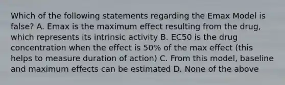 Which of the following statements regarding the Emax Model is false? A. Emax is the maximum effect resulting from the drug, which represents its intrinsic activity B. EC50 is the drug concentration when the effect is 50% of the max effect (this helps to measure duration of action) C. From this model, baseline and maximum effects can be estimated D. None of the above