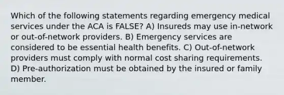 Which of the following statements regarding emergency medical services under the ACA is FALSE? A) Insureds may use in-network or out-of-network providers. B) <a href='https://www.questionai.com/knowledge/klxGOWbpKw-emergency-services' class='anchor-knowledge'>emergency services</a> are considered to be essential health benefits. C) Out-of-network providers must comply with normal cost sharing requirements. D) Pre-authorization must be obtained by the insured or family member.